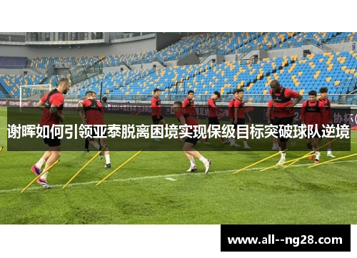 谢晖如何引领亚泰脱离困境实现保级目标突破球队逆境