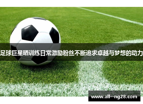 足球巨星晒训练日常激励粉丝不断追求卓越与梦想的动力 足球巨星晒训练日常激励粉丝不断追求卓越与梦想的动力