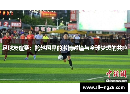 足球友谊赛：跨越国界的激情碰撞与全球梦想的共鸣