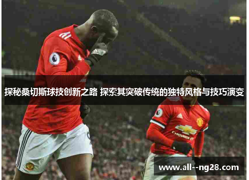 探秘桑切斯球技创新之路 探索其突破传统的独特风格与技巧演变 探秘桑切斯球技创新之路 探索其突破传统的独特风格与技巧演变