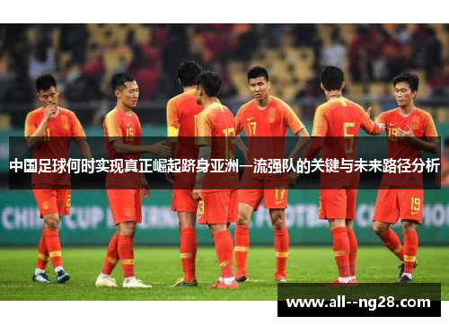 中国足球何时实现真正崛起跻身亚洲一流强队的关键与未来路径分析 中国足球何时实现真正崛起跻身亚洲一流强队的关键与未来路径分析