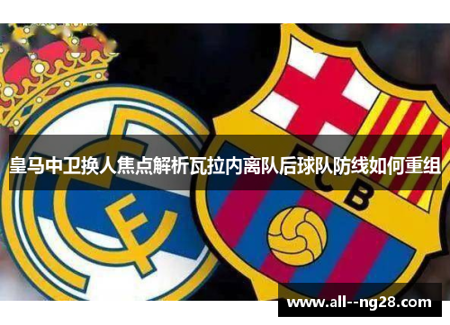 皇马中卫换人焦点解析瓦拉内离队后球队防线如何重组