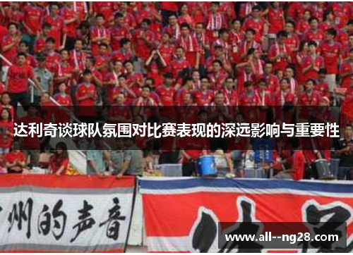 达利奇谈球队氛围对比赛表现的深远影响与重要性