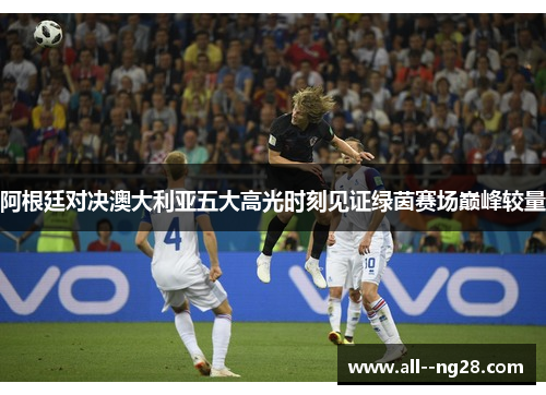 阿根廷对决澳大利亚五大高光时刻见证绿茵赛场巅峰较量