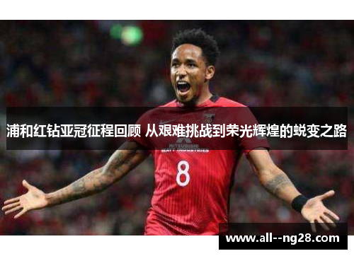 浦和红钻亚冠征程回顾 从艰难挑战到荣光辉煌的蜕变之路