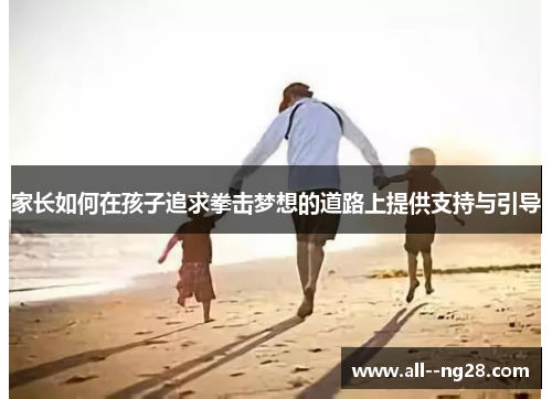 家长如何在孩子追求拳击梦想的道路上提供支持与引导 家长如何在孩子追求拳击梦想的道路上提供支持与引导