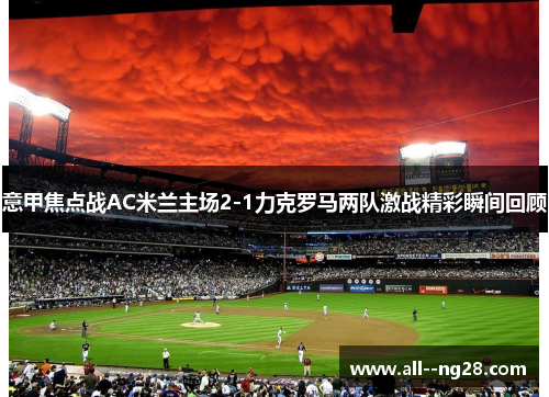 意甲焦点战AC米兰主场2-1力克罗马两队激战精彩瞬间回顾