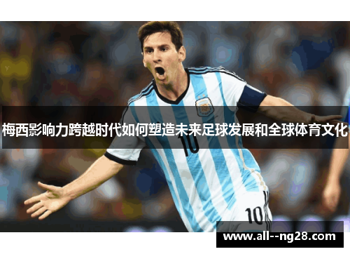 梅西影响力跨越时代如何塑造未来足球发展和全球体育文化