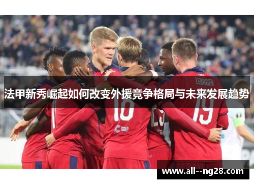 法甲新秀崛起如何改变外援竞争格局与未来发展趋势 法甲新秀崛起如何改变外援竞争格局与未来发展趋势
