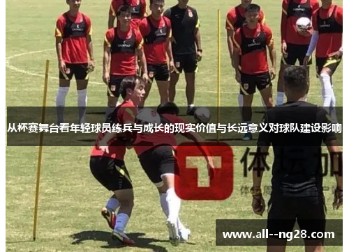 从杯赛舞台看年轻球员练兵与成长的现实价值与长远意义对球队建设影响
