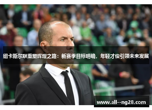 纽卡斯尔联重塑辉煌之路：新赛季目标明确，年轻才俊引领未来发展