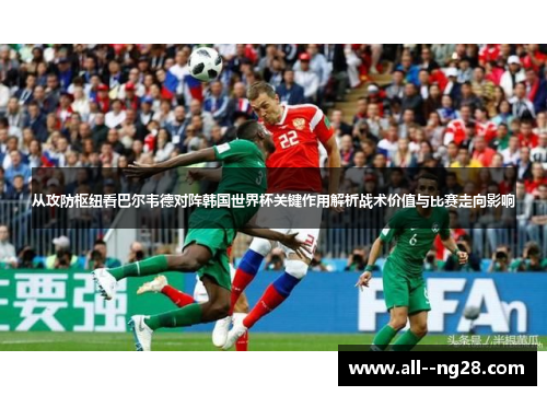 从攻防枢纽看巴尔韦德对阵韩国世界杯关键作用解析战术价值与比赛走向影响