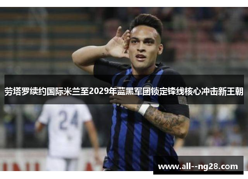 劳塔罗续约国际米兰至2029年蓝黑军团锁定锋线核心冲击新王朝