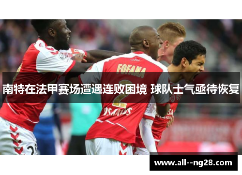 南特在法甲赛场遭遇连败困境 球队士气亟待恢复