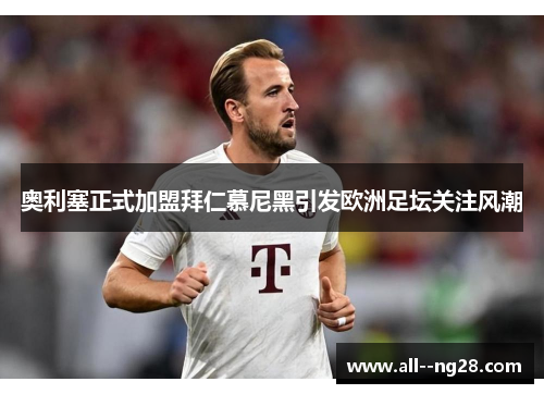 奥利塞正式加盟拜仁慕尼黑引发欧洲足坛关注风潮