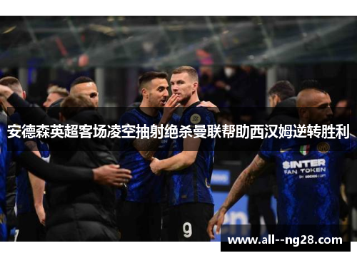 安德森英超客场凌空抽射绝杀曼联帮助西汉姆逆转胜利