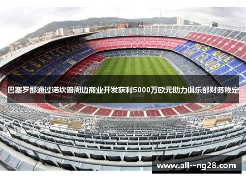 巴塞罗那通过诺坎普周边商业开发获利5000万欧元助力俱乐部财务稳定