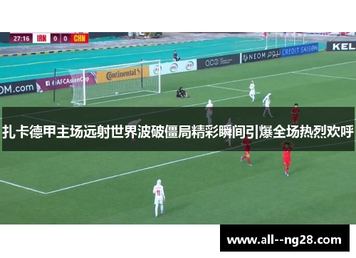 扎卡德甲主场远射世界波破僵局精彩瞬间引爆全场热烈欢呼 扎卡德甲主场远射世界波破僵局精彩瞬间引爆全场热烈欢呼