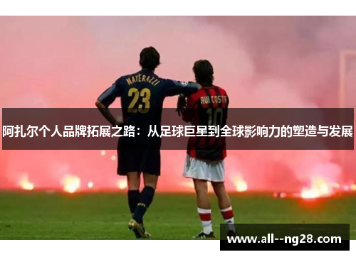 阿扎尔个人品牌拓展之路：从足球巨星到全球影响力的塑造与发展