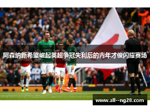 阿森纳新希望崛起英超争冠失利后的青年才俊闪耀赛场