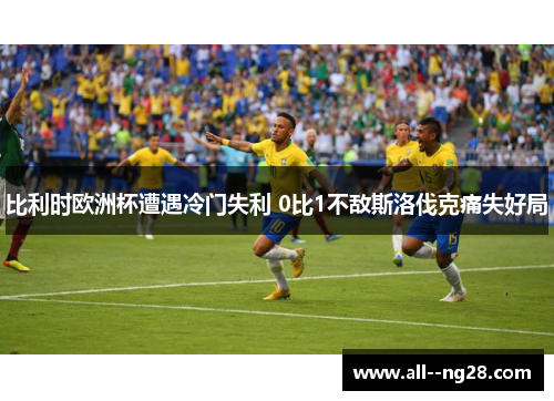 比利时欧洲杯遭遇冷门失利 0比1不敌斯洛伐克痛失好局