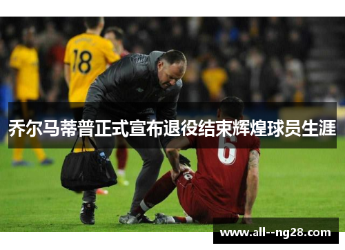 乔尔马蒂普正式宣布退役结束辉煌球员生涯 乔尔马蒂普正式宣布退役结束辉煌球员生涯